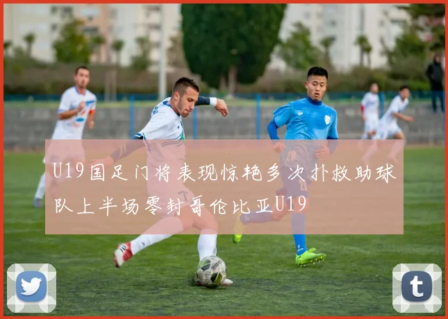 U19国足门将表现惊艳多次扑救助球队上半场零封哥伦比亚U19