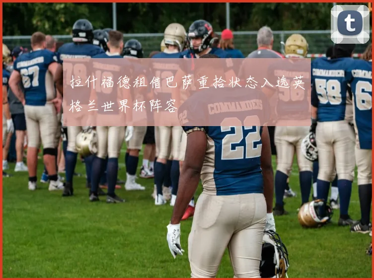 拉什福德租借巴萨重拾状态入选英格兰世界杯阵容