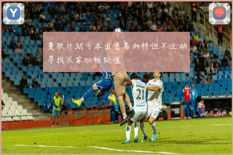 曼联计划亏本出售乌加特但不主动寻找买家以防贬值