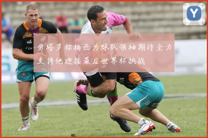 劳塔罗称梅西为球队领袖期待全力支持他迎接最后世界杯挑战