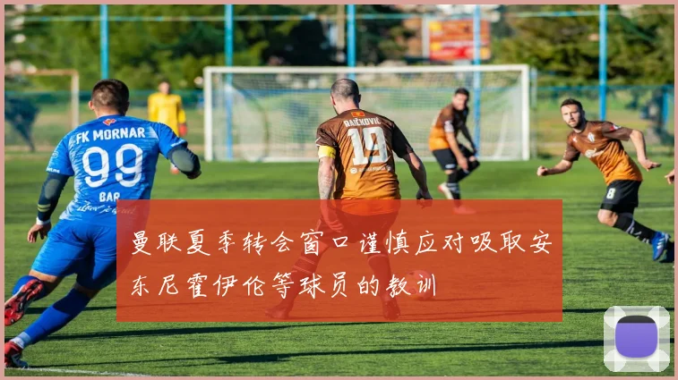 曼联夏季转会窗口谨慎应对吸取安东尼霍伊伦等球员的教训