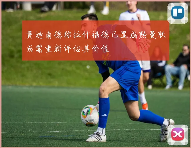 费迪南德称拉什福德已显成熟曼联或需重新评估其价值