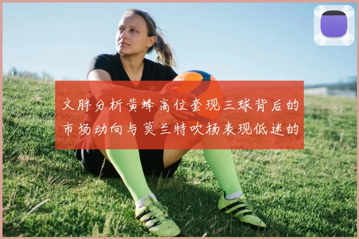 文胖分析黄蜂高位套现三球背后的市场动向与莫兰特吹杨表现低迷的影响