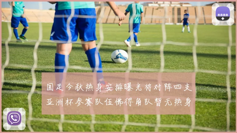 国足今秋热身安排曝光将对阵四支亚洲杯参赛队伍佛得角队暂无热身计划