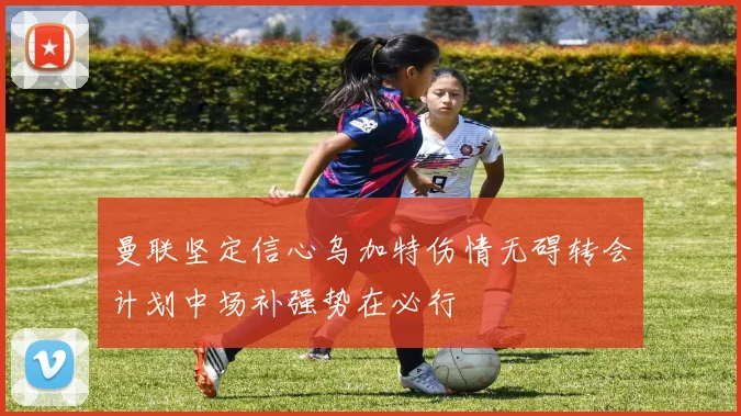 曼联坚定信心乌加特伤情无碍转会计划中场补强势在必行