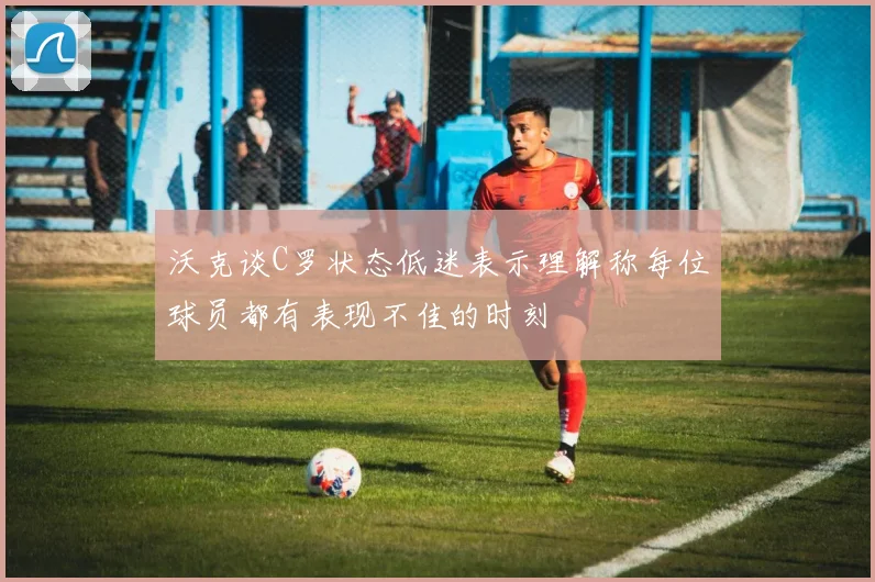 沃克谈C罗状态低迷表示理解称每位球员都有表现不佳的时刻