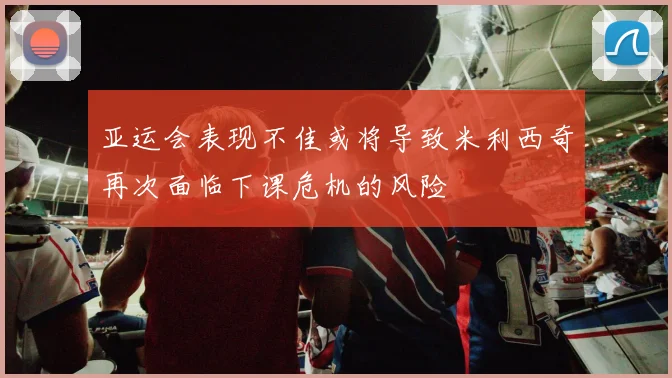 亚运会表现不佳或将导致米利西奇再次面临下课危机的风险