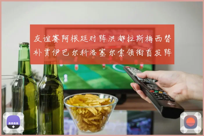 友谊赛阿根廷对阵洪都拉斯梅西替补贾伊巴尔科洛塞尔索领衔首发阵容