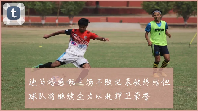 迪马塔感慨主场不败记录被终结但球队将继续全力以赴捍卫荣誉