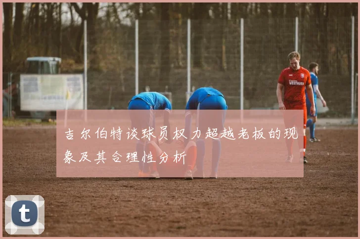 吉尔伯特谈球员权力超越老板的现象及其合理性分析