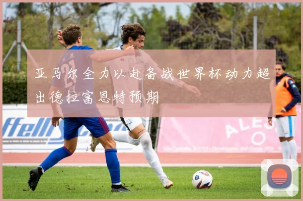 亚马尔全力以赴备战世界杯动力超出德拉富恩特预期