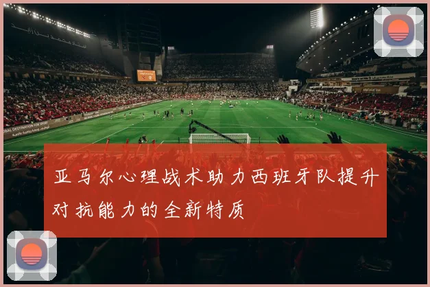 亚马尔心理战术助力西班牙队提升对抗能力的全新特质