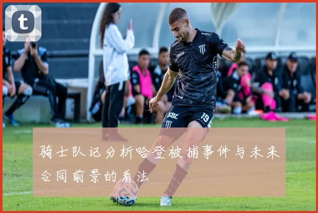 骑士队记分析哈登被捕事件与未来合同前景的看法