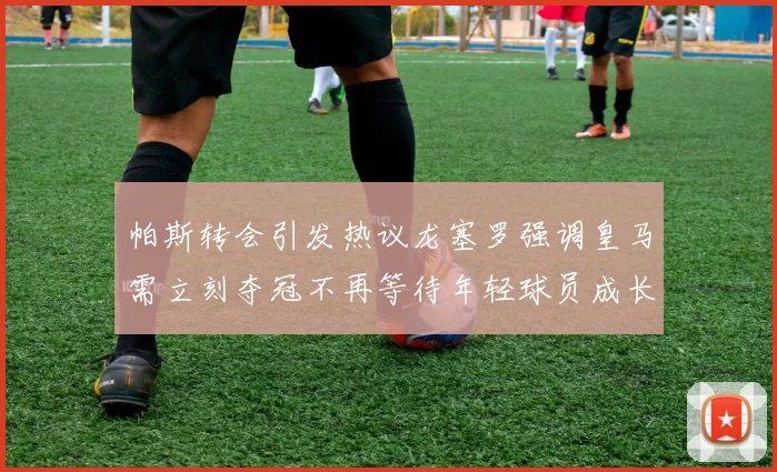 帕斯转会引发热议龙塞罗强调皇马需立刻夺冠不再等待年轻球员成长